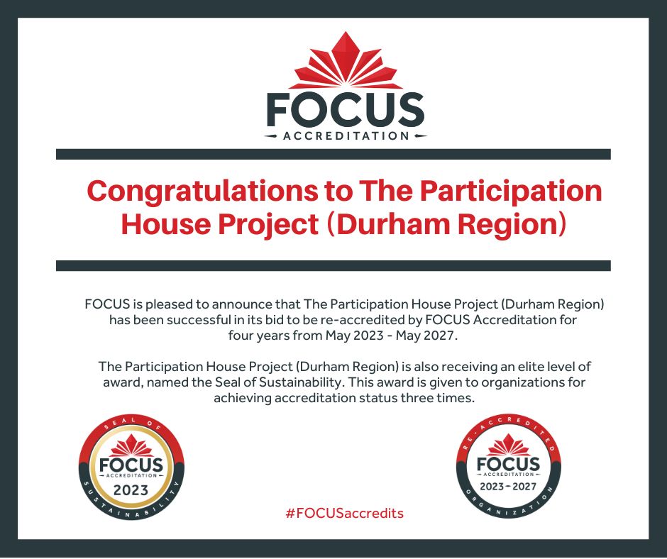 FOCUS Accreditation is pleased to announce that The Participation House Project (Durham Region) has been successful in its bid to be re-accredited by FOCUS Accreditation for four years from May 2023 – May 2027. In addition, the organization has received a Seal of Sustainability Award. This award recognizes organizations who have been accredited for three or more cycles and for their commitment to ongoing quality improvement.